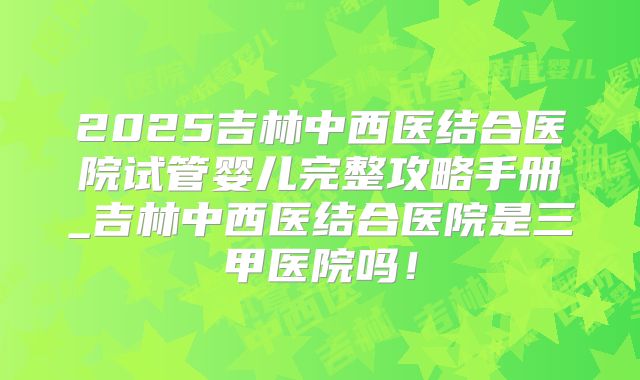 2025吉林中西医结合医院试管婴儿完整攻略手册_吉林中西医结合医院是三甲医院吗!