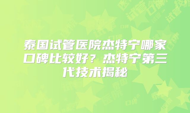 泰国试管医院杰特宁哪家口碑比较好？杰特宁第三代技术揭秘