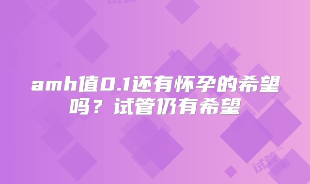 amh值0.1还有怀孕的希望吗？试管仍有希望