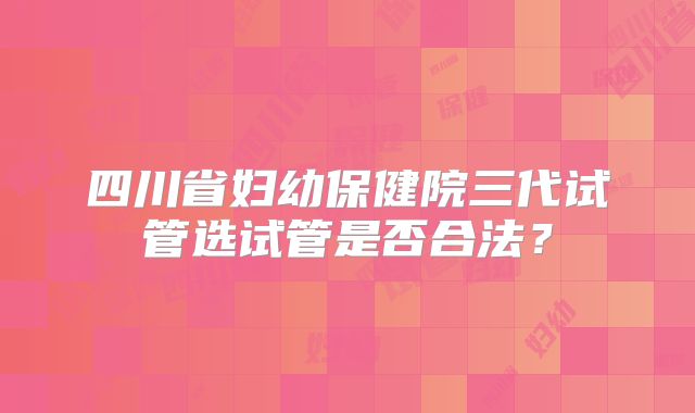 四川省妇幼保健院三代试管选试管是否合法?