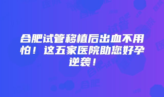 合肥试管移植后出血不用怕！这五家医院助您好孕逆袭！