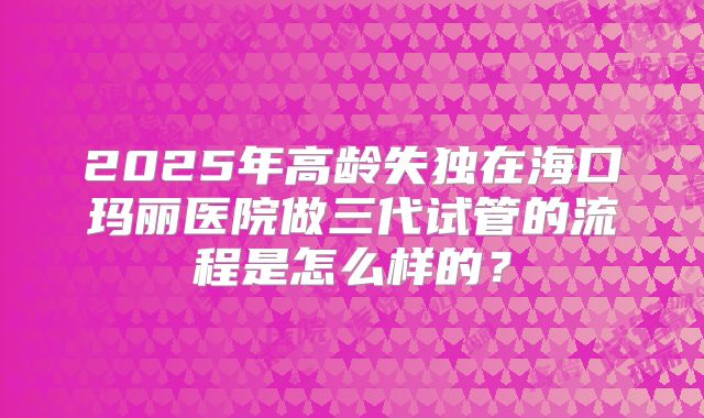 2025年高龄失独在海口玛丽医院做三代试管的流程是怎么样的?