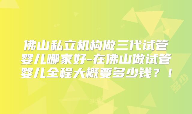 佛山私立机构做三代试管婴儿哪家好-在佛山做试管婴儿全程大概要多少钱？！