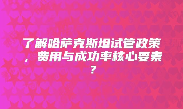 了解哈萨克斯坦试管政策，费用与成功率核心要素？