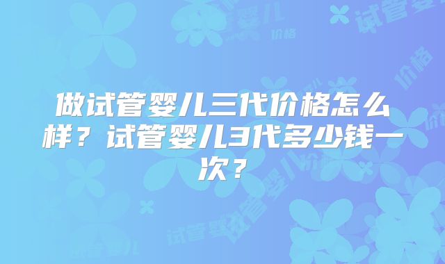 做试管婴儿三代价格怎么样？试管婴儿3代多少钱一次？