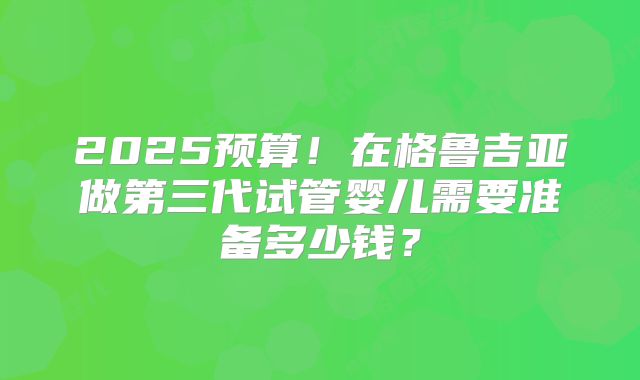2025预算！在格鲁吉亚做第三代试管婴儿需要准备多少钱？