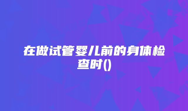 在做试管婴儿前的身体检查时()