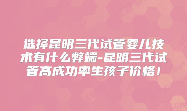 选择昆明三代试管婴儿技术有什么弊端-昆明三代试管高成功率生孩子价格!