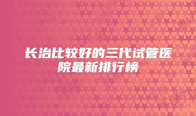 长治比较好的三代试管医院最新排行榜