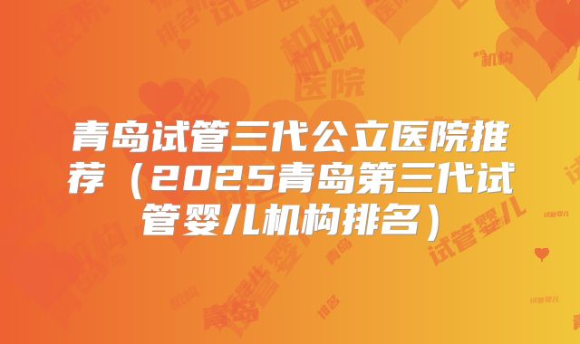 青岛试管三代公立医院推荐（2025青岛第三代试管婴儿机构排名）