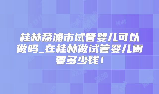 桂林荔浦市试管婴儿可以做吗_在桂林做试管婴儿需要多少钱！