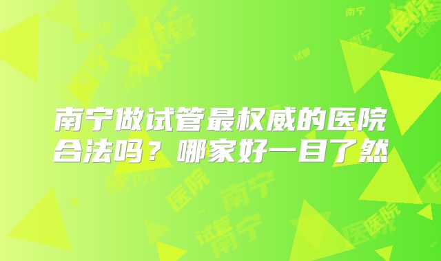 南宁做试管最权威的医院合法吗？哪家好一目了然