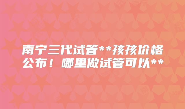南宁三代试管**孩孩价格公布！哪里做试管可以**