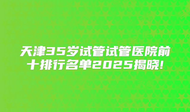 天津35岁试管试管医院前十排行名单2025揭晓!