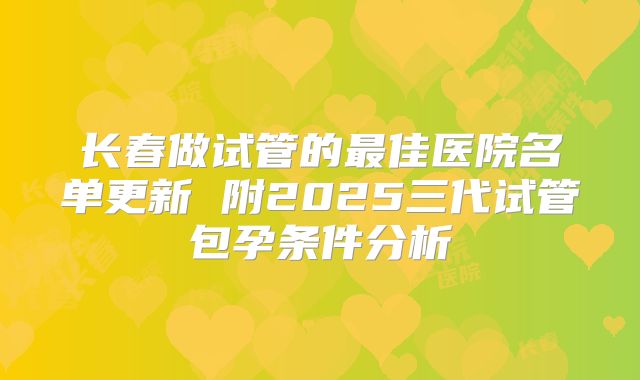长春做试管的最佳医院名单更新 附2025三代试管包孕条件分析