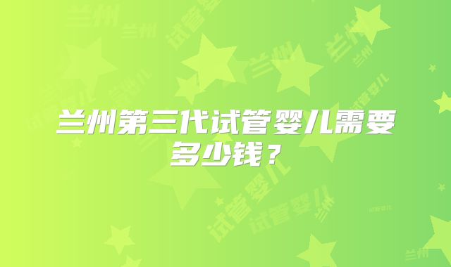 兰州第三代试管婴儿需要多少钱?