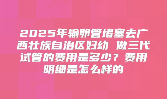 2025年输卵管堵塞去广西壮族自治区妇幼 做三代试管的费用是多少?费用明细是怎么样的