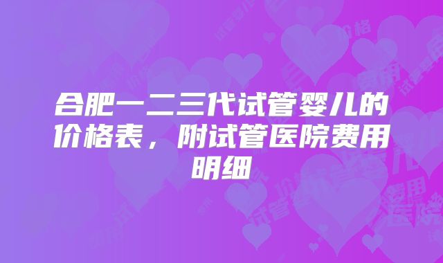 合肥一二三代试管婴儿的价格表，附试管医院费用明细