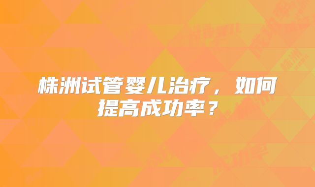 株洲试管婴儿治疗，如何提高成功率？