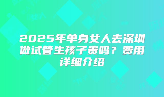 2025年单身女人去深圳做试管生孩子贵吗?费用详细介绍