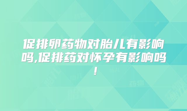 促排卵药物对胎儿有影响吗,促排药对怀孕有影响吗！