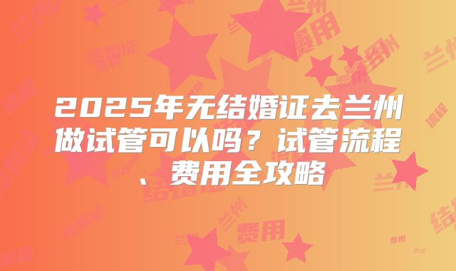 2025年无结婚证去兰州做试管可以吗？试管流程、费用全攻略