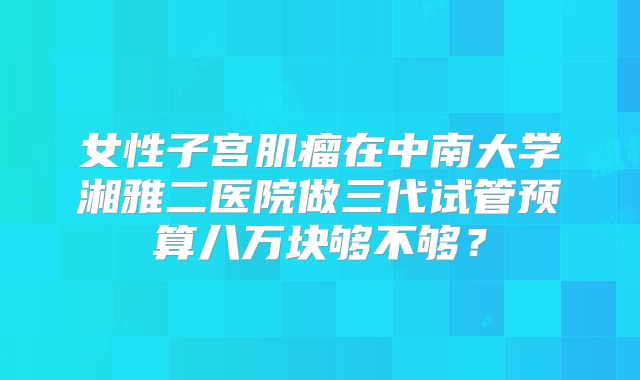 女性子宫肌瘤在中南大学湘雅二医院做三代试管预算八万块够不够?