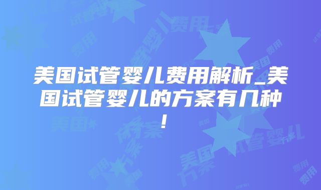 美国试管婴儿费用解析_美国试管婴儿的方案有几种！