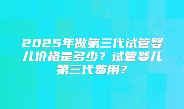 2025年做第三代试管婴儿价格是多少?试管婴儿第三代费用?