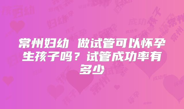 常州妇幼 做试管可以怀孕生孩子吗?试管成功率有多少