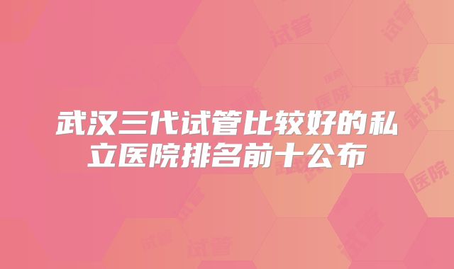 武汉三代试管比较好的私立医院排名前十公布