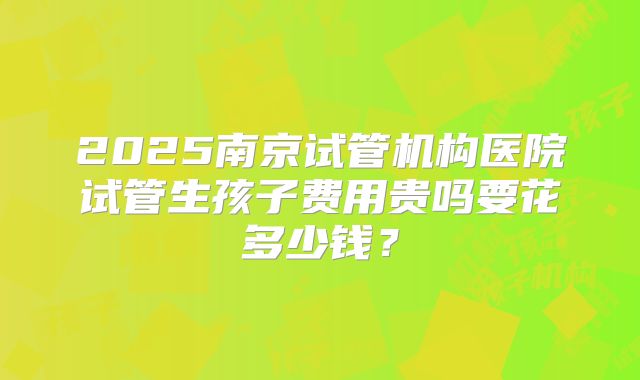 2025南京试管机构医院试管生孩子费用贵吗要花多少钱？