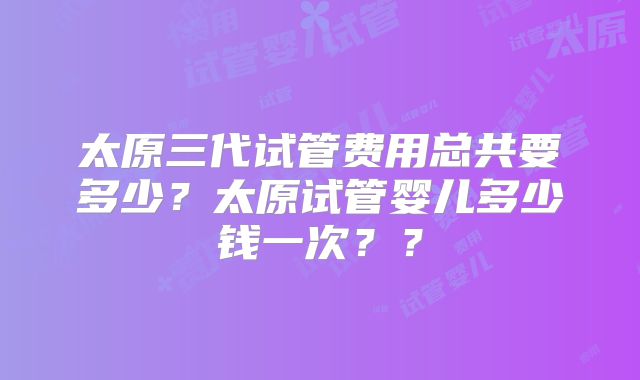 太原三代试管费用总共要多少？太原试管婴儿多少钱一次？？
