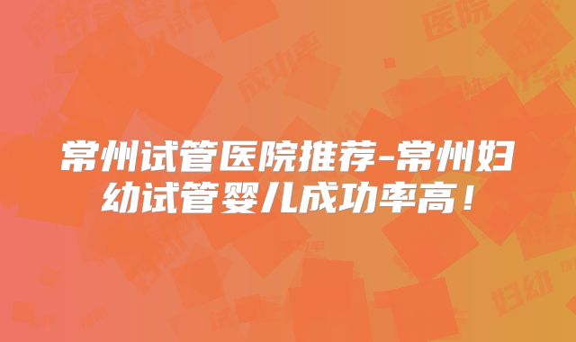 常州试管医院推荐-常州妇幼试管婴儿成功率高！