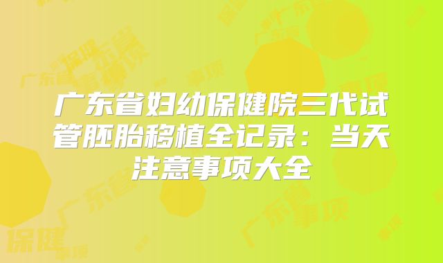 广东省妇幼保健院三代试管胚胎移植全记录：当天注意事项大全