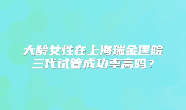 大龄女性在上海瑞金医院三代试管成功率高吗?