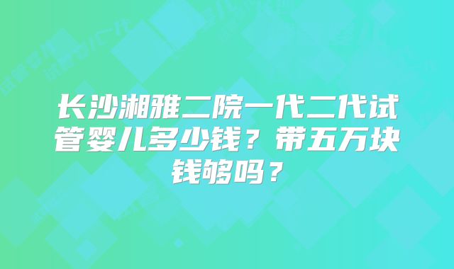 长沙湘雅二院一代二代试管婴儿多少钱?带五万块钱够吗?