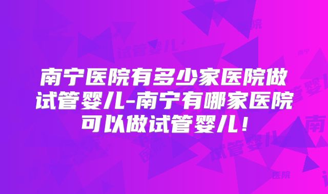 南宁医院有多少家医院做试管婴儿-南宁有哪家医院可以做试管婴儿！