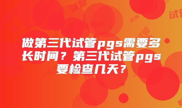做第三代试管pgs需要多长时间?第三代试管pgs要检查几天?