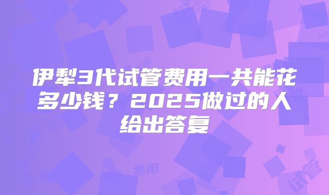 伊犁3代试管费用一共能花多少钱？2025做过的人给出答复