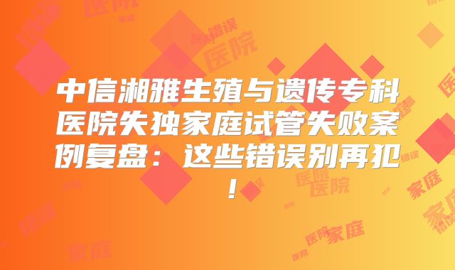 中信湘雅生殖与遗传专科医院失独家庭试管失败案例复盘：这些错误别再犯！