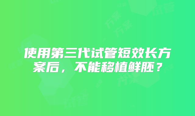 使用第三代试管短效长方案后,不能移植鲜胚?