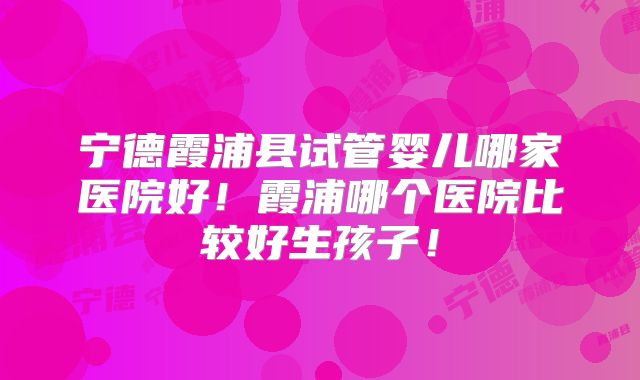 宁德霞浦县试管婴儿哪家医院好!霞浦哪个医院比较好生孩子!