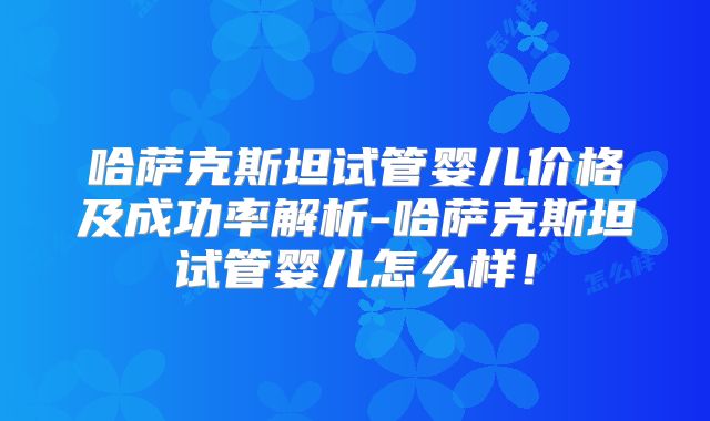 哈萨克斯坦试管婴儿价格及成功率解析-哈萨克斯坦试管婴儿怎么样！