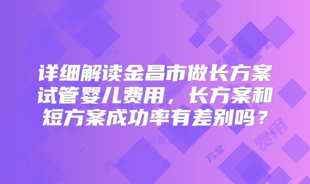 详细解读金昌市做长方案试管婴儿费用，长方案和短方案成功率有差别吗？