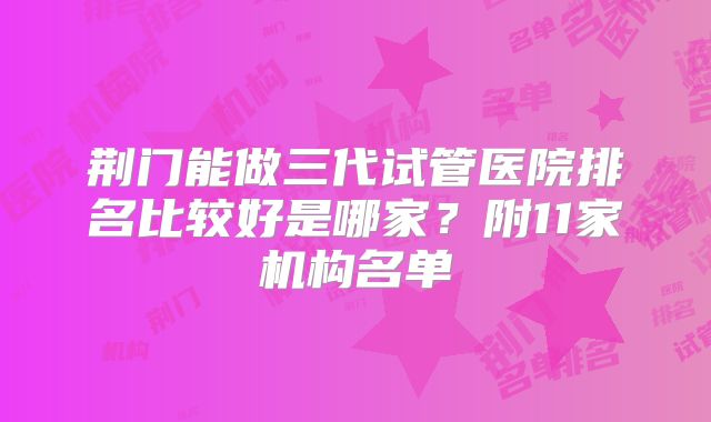 荆门能做三代试管医院排名比较好是哪家？附11家机构名单