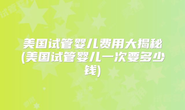 美国试管婴儿费用大揭秘(美国试管婴儿一次要多少钱)