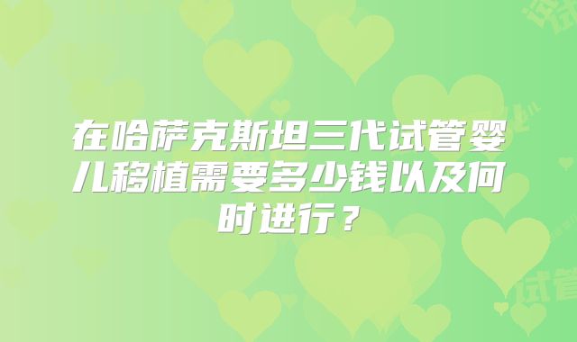 在哈萨克斯坦三代试管婴儿移植需要多少钱以及何时进行？