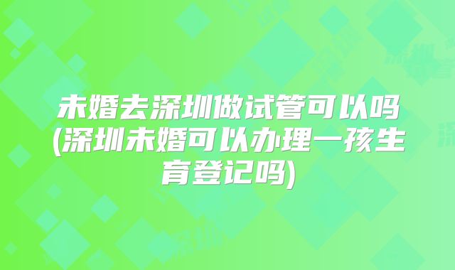 未婚去深圳做试管可以吗(深圳未婚可以办理一孩生育登记吗)
