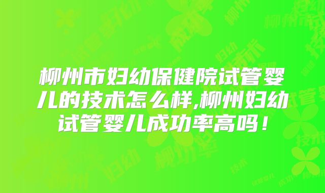 柳州市妇幼保健院试管婴儿的技术怎么样,柳州妇幼试管婴儿成功率高吗！